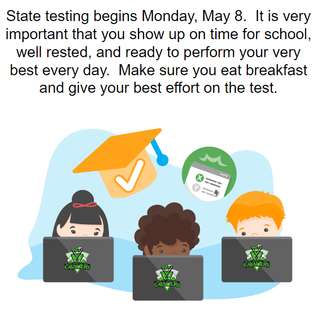 State testing begins Monday, May 8.  It is very important that you show up on time for school, well rested, and ready to perform your very best every day.  Make sure you eat breakfast and give your best effort on the test.